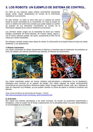 5. LOS ROBOTS: UN EJEMPLO DE SISTEMA DE CONTROL. 
Un robot es una máquina capaz realizar movimientos (transportar 
piezas, pintar, soldar, desplazarse) en función de la información 
captada por sus sensores. 
En este sentido, un robot no sería más que un sistema de control 
donde la acción controlada es su movimiento. Un robot se puede ver 
como un sistema de control lazo cerrado que puede realizar un cambio 
de posición de sus elementos (movimiento) en función de la 
información captada de su entorno mediante sus sensores. 
Los primeros robots surgen por la necesidad de tener que realizar 
trabajos industriales de forma eficiente, de manera rápida, segura y 
con el menor esfuerzo posible. De hecho, actualmente el 90% de los 
robots son robots industriales. 
Sin embargo, también existen otras clases de robots. A continuación se revisarán todos los tipos de robots 
existentes, y sus aplicaciones: 
1) Robots industriales. 
Los robots industriales se utilizan típicamente en fábricas e industrias para la realización de productos en 
serie, de calidad y de manera económica (por ejemplo, en fábricas de automóviles). 
Los robots industriales suelen ser brazos robóticos poli-articulados y sedentarios (no se desplazan), 
diseñados para moverse en su espacio de trabajo. Son robots capaces de repetir continuamente 
movimientos con gran precisión y eficiencia (soldar, pintar, recoger material, limpiar, pulir, etc.). Además se 
trata de máquinas muy flexibles, ya que pueden cambiar su forma de operar si cambia el producto que 
fabrican. 
Visita virtual a la fábrica de automóviles de Peugeot − Citroën: 
http://www.psa-peugeot-citroen.com/es/psa_grupo/visite/parent.swf 
2) Androides. 
Son robots que intentan asemejarse a los seres humanos. Su función es puramente experimental y 
divulgativa, y sólo se suelen ver en ferias y exposiciones. En la actualidad están muy poco desarrollados y 
su funcionalidad es muy limitada. 
9 
 