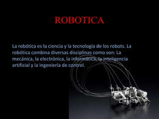 ROBOTICA 
La robótica es la ciencia y la tecnología de los robots. La 
robótica combina diversas disciplinas como son: La 
mecánica, la electrónica, la informática, la inteligencia 
artificial y la ingeniería de control. 
 