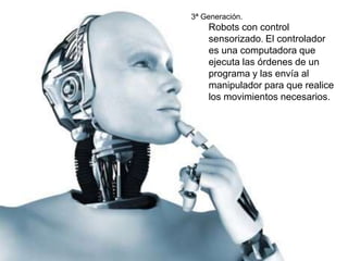 3ª Generación. 
Robots con control 
sensorizado. El controlador 
es una computadora que 
ejecuta las órdenes de un 
programa y las envía al 
manipulador para que realice 
los movimientos necesarios. 
 