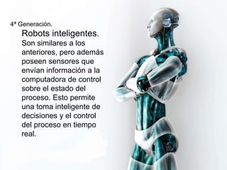 4ª Generación. 
Robots inteligentes. 
Son similares a los 
anteriores, pero además 
poseen sensores que 
envían información a la 
computadora de control 
sobre el estado del 
proceso. Esto permite 
una toma inteligente de 
decisiones y el control 
del proceso en tiempo 
real. 
 