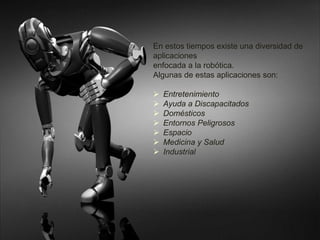 En estos tiempos existe una diversidad de 
aplicaciones 
enfocada a la robótica. 
Algunas de estas aplicaciones son: 
 Entretenimiento 
 Ayuda a Discapacitados 
 Domésticos 
 Entornos Peligrosos 
 Espacio 
 Medicina y Salud 
 Industrial 
 