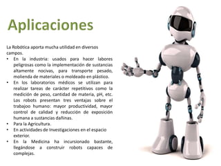 La Robótica aporta mucha utilidad en diversos 
campos. 
• En la industria: usados para hacer labores 
peligrosas como la implementación de sustancias 
altamente nocivas, para transporte pesado, 
molienda de materiales o moldeado en plástico. 
• En los laboratorios médicos se utilizan para 
realizar tareas de carácter repetitivos como la 
medición de peso, cantidad de materia, pH, etc. 
Los robots presentan tres ventajas sobre el 
trabajoo humano: mayor productividad, mayor 
control de calidad y reducción de exposición 
humana a sustancias dañinas. 
• Para la Agricultura. 
• En actividades de Investigaciones en el espacio 
exterior. 
• En la Medicina ha incursionado bastante, 
llegándose a construir robots capaces de 
complejas. 
 