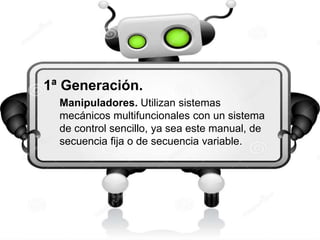 1ª Generación. 
Manipuladores. Utilizan sistemas 
mecánicos multifuncionales con un sistema 
de control sencillo, ya sea este manual, de 
secuencia fija o de secuencia variable. 
 