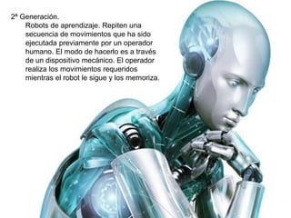 2ª Generación. 
Robots de aprendizaje. Repiten una 
secuencia de movimientos que ha sido 
ejecutada previamente por un operador 
humano. El modo de hacerlo es a través 
de un dispositivo mecánico. El operador 
realiza los movimientos requeridos 
mientras el robot le sigue y los memoriza. 
 