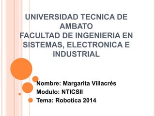 UNIVERSIDAD TECNICA DE
AMBATO
FACULTAD DE INGENIERIA EN
SISTEMAS, ELECTRONICA E
INDUSTRIAL
Nombre: Margarita Villacrés
Modulo: NTICSII
Tema: Robotica 2014
 