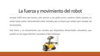 La fuerza y movimiento del robot
Aunque C3PO tenía dos brazos y dos piernas y casi podía correr, nuestros robots actuales no
tienen tanta suerte. Generalmente están formados por un brazo que utilizan para manejar las
herramientas.
Este brazo y sus herramientas son movidos por dispositivos denominados actuadores, que
pueden ser de origen eléctrico, neumático o bien hidráulico.
 