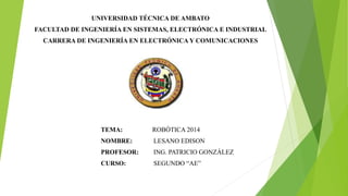UNIVERSIDAD TÉCNICA DE AMBATO
FACULTAD DE INGENIERÍA EN SISTEMAS, ELECTRÓNICA E INDUSTRIAL
CARRERA DE INGENIERÍA EN ELECTRÓNICA Y COMUNICACIONES
TEMA: ROBÓTICA 2014
NOMBRE: LESANO EDISON
PROFESOR: ING. PATRICIO GONZÁLEZ
CURSO: SEGUNDO “AE”
 