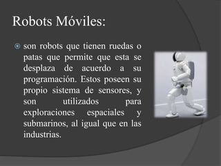 Robots Móviles:
 son robots que tienen ruedas o
patas que permite que esta se
desplaza de acuerdo a su
programación. Estos poseen su
propio sistema de sensores, y
son utilizados para
exploraciones espaciales y
submarinos, al igual que en las
industrias.
 