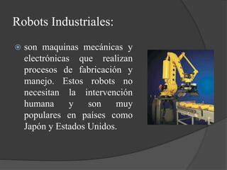 Robots Industriales:
 son maquinas mecánicas y
electrónicas que realizan
procesos de fabricación y
manejo. Estos robots no
necesitan la intervención
humana y son muy
populares en países como
Japón y Estados Unidos.
 