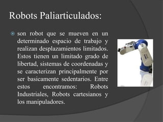 Robots Paliarticulados:
 son robot que se mueven en un
determinado espacio de trabajo y
realizan desplazamientos limitados.
Estos tienen un limitado grado de
libertad, sistemas de coordenadas y
se caracterizan principalmente por
ser basicamente sedentarios. Entre
estos encontramos: Robots
Industriales, Robots cartesianos y
los manipuladores.
 