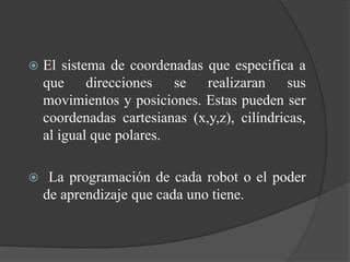  El sistema de coordenadas que especifica a
que direcciones se realizaran sus
movimientos y posiciones. Estas pueden ser
coordenadas cartesianas (x,y,z), cilíndricas,
al igual que polares.
 La programación de cada robot o el poder
de aprendizaje que cada uno tiene.
 