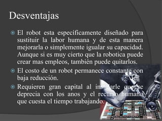 Desventajas
 El robot esta específicamente diseñado para
sustituir la labor humana y de esta manera
mejorarla o simplemente igualar su capacidad.
Aunque si es muy cierto que la robotica puede
crear mas empleos, también puede quitarlos.
 El costo de un robot permanece constante con
baja reducción.
 Requieren gran capital al instalarle que se
deprecia con los anos y el recurso humano
que cuesta el tiempo trabajando.
 