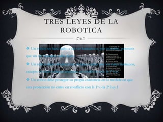TRES LEYES DE LA
ROBOTICA
 Un robot no hará daño a un ser humano o, por inacción, permitir
que un ser humano sufra daño.
 Un robot debe obedecer las órdenes dadas por los seres humanos,
excepto si estas órdenes entrasen en conflicto con la 1ª Ley.
 Un robot debe proteger su propia existencia en la medida en que
esta protección no entre en conflicto con la 1ª o la 2ª Ley.1
 
