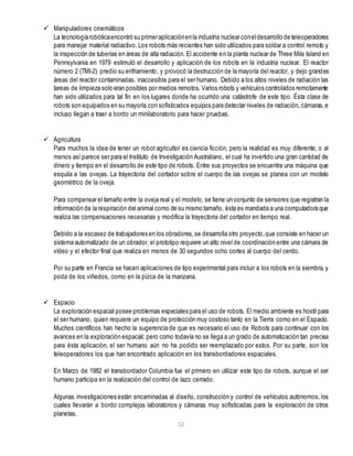 12
 Manipuladores cinemáticos
La tecnologíarobóticaencontró suprimeraplicaciónenla industria nuclear coneldesarrollo de teleoperadores
para manejar material radiactivo. Los robots más recientes han sido utilizados para soldar a control remoto y
la inspección de tuberías en áreas de alta radiación. El accidente en la planta nuclear de Three Mile Island en
Pennsylvania en 1979 estimuló el desarrollo y aplicación de los robots en la industria nuclear. El reactor
número 2 (TMI-2) predio su enfriamiento, y provocó la destrucción de la mayoría del reactor, y dejo grandes
áreas del reactor contaminadas, inaccesible para el ser humano. Debido a los altos niveles de radiación las
tareas de limpieza solo eran posibles por medios remotos. Varios robots y vehículos controlados remotamente
han sido utilizados para tal fin en los lugares donde ha ocurrido una catástrofe de este tipo. Ésta clase de
robots son equipados en su mayoría con sofisticados equipos para detectar niveles de radiación, cámaras, e
incluso llegan a traer a bordo un minilaboratorio para hacer pruebas.
 Agricultura
Para muchos la idea de tener un robot agricultor es ciencia ficción, pero la realidad es muy diferente; o al
menos así parece ser para el Instituto de Investigación Australiano, el cual ha invertido una gran cantidad de
dinero y tiempo en el desarrollo de este tipo de robots. Entre sus proyectos se encuentra una máquina que
esquila a las ovejas. La trayectoria del cortador sobre el cuerpo de las ovejas se planea con un modelo
geométrico de la oveja.
Para compensar el tamaño entre la oveja real y el modelo, se tiene un conjunto de sensores que registran la
información de la respiración del animal como de su mismo tamaño, ésta es mandada a una computadora que
realiza las compensaciones necesarias y modifica la trayectoria del cortador en tiempo real.
Debido a la escasez de trabajadores en los obradores,se desarrolla otro proyecto,que consiste en hacer un
sistema automatizado de un obrador, el prototipo requiere un alto nivel de coordinación entre una cámara de
vídeo y el efector final que realiza en menos de 30 segundos ocho cortes al cuerpo del cerdo.
Por su parte en Francia se hacen aplicaciones de tipo experimental para incluir a los robots en la siembra, y
poda de los viñedos, como en la pizca de la manzana.
 Espacio
La exploración espacial posee problemas especiales para el uso de robots. El medio ambiente es hostil para
el ser humano, quien requiere un equipo de protección muy costoso tanto en la Tierra como en el Espacio.
Muchos científicos han hecho la sugerencia de que es necesario el uso de Robots para continuar con los
avances en la exploración espacial; pero como todavía no se llega a un grado de automatización tan precisa
para ésta aplicación, el ser humano aún no ha podido ser reemplazado por estos. Por su parte, son los
teleoperadores los que han encontrado aplicación en los transbordadores espaciales.
En Marzo de 1982 el transbordador Columbia fue el primero en utilizar este tipo de robots, aunque el ser
humano participa en la realización del control de lazo cerrado.
Algunas investigaciones están encaminadas al diseño, construcción y control de vehículos autónomos, los
cuales llevarán a bordo complejos laboratorios y cámaras muy sofisticadas para la exploración de otros
planetas.
 
