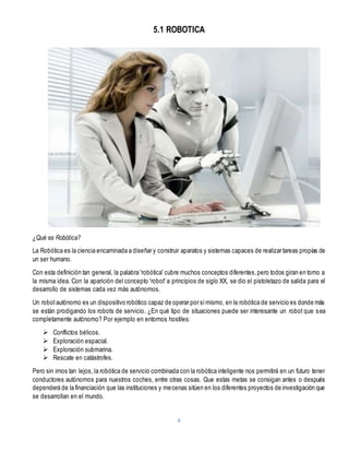4
5.1 ROBOTICA
¿Qué es Robótica?
La Robótica es la ciencia encaminada a diseñar y construir aparatos y sistemas capaces de realizar tareas propias de
un ser humano.
Con esta definición tan general, la palabra 'robótica' cubre muchos conceptos diferentes,pero todos giran en torno a
la misma idea. Con la aparición del concepto 'robot' a principios de siglo XX, se dio el pistoletazo de salida para el
desarrollo de sistemas cada vez más autónomos.
Un robotautónomo es un dispositivo robótico capaz de operar por símismo, en la robótica de servicio es donde más
se están prodigando los robots de servicio. ¿En qué tipo de situaciones puede ser interesante un robot que sea
completamente autónomo? Por ejemplo en entornos hostiles:
 Conflictos bélicos.
 Exploración espacial.
 Exploración submarina.
 Rescate en catástrofes.
Pero sin irnos tan lejos, la robótica de servicio combinada con la robótica inteligente nos permitirá en un futuro tener
conductores autónomos para nuestros coches, entre otras cosas. Que estas metas se consigan antes o después
dependerá de la financiación que las instituciones y mecenas sitúen en los diferentes proyectos de investigación que
se desarrollan en el mundo.
 