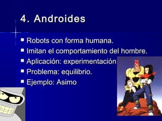 4. Androides4. Androides
 Robots con forma humana.Robots con forma humana.
 Imitan el comportamiento del hombre.Imitan el comportamiento del hombre.
 Aplicación: experimentación.Aplicación: experimentación.
 Problema: equilibrio.Problema: equilibrio.
 Ejemplo: AsimoEjemplo: Asimo
 