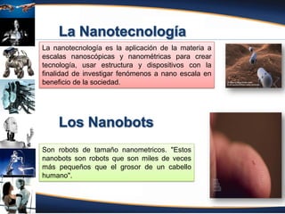 Fuente: Atencio (2012)
La nanotecnología es la aplicación de la materia a
escalas nanoscópicas y nanométricas para crear
tecnología, usar estructura y dispositivos con la
finalidad de investigar fenómenos a nano escala en
beneficio de la sociedad.
Son robots de tamaño nanometricos. "Estos
nanobots son robots que son miles de veces
más pequeños que el grosor de un cabello
humano".
 
