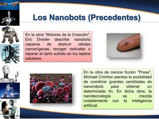 Fuente: Atencio (2012)
En la obra “Motores de la Creación",
Eric Drexler describe nanobots
capaces de destruir células
cancerígenas, recoger radicales o
reparar el daño sufrido en los tejidos
celulares.
En la obra de ciencia ficción "Presa",
Michael Crichton plantea la posibilidad
de coordinar grandes cantidades de
nanorobots para obtener un
determinado fin. En dicha obra, la
nanotecnología se mezcla
notablemente con la inteligencia
artificial.
 