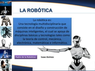 Fuente: Atencio (2012)
La robótica es:
Una tecnología multidisciplinaria que
consiste en el diseño y construcción de
máquinas inteligentes, el cual se apoya de
disciplinas básicas y tecnologías tales como
la teoría de control, mecánica,
electrónica, matemáticas e informática.
Isaac AsimovPadre de la Robótica:
 