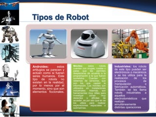 Fuente: Atencio (2012)
Androides: estos
artilugios se parecen y
actúan como si fueran
seres humanos. Este
tipo de robots no
existen en la realidad,
por lo menos por el
momento, sino que son
elementos ficcionales.
Móviles: estos robots
cuentan con orugas, ruedas o
patas que les permiten
desplazarse de acuerdo a la
programación a la que fueron
sometidos. Cuentan con
sistemas de sensores, que
son los que captan la
información. Los móviles son
utilizados en instalaciones
industriales. Además, son
herramientas muy útiles para
investigar zonas muy
distantes o difíciles de
acceder, es por eso que en se
los utiliza para realizar
exploraciones espaciales o
submarinas.
Industriales: los robots
de este tipo pueden ser
electrónicos o mecánicos
y se los utiliza para la
realización de los
procesos de
manipulación o
fabricación automáticos.
También se les llama
robots industriales a
aquellos
electrodomésticos que
realizan
simultáneamente
distintas operaciones
 