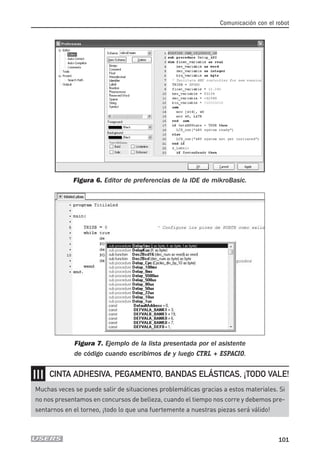 Comunicación con el robot
101
Figura 6. Editor de preferencias de la IDE de mikroBasic.
Figura 7. Ejemplo de la lista presentada por el asistente
de código cuando escribimos de y luego CTRL + ESPACIO.
❘❘❘
Muchas veces se puede salir de situaciones problemáticas gracias a estos materiales. Si
no nos presentamos en concursos de belleza, cuando el tiempo nos corre y debemos pre-
sentarnos en el torneo, ¡todo lo que una fuertemente a nuestras piezas será válido!
CINTA ADHESIVA, PEGAMENTO, BANDAS ELÁSTICAS, ¡TODO VALE!
05_robotica.qxd 24/10/2007 02:21 p.m. PÆgina 101
 