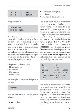 Dim a as byte
Dim b as longint
Es equivalente a
Dim a as byte
Dim b as longint
Para los comentarios se utiliza el
apóstrofe como iniciación y se fina-
liza con el fin de línea. No podemos
poner comentarios de más de una lí-
nea, excepto que comencemos cada
línea con un apóstrofe.
Los tokens son los elementos más
pequeños que tienen significado por
sí mismos en Basic. MikroBasic re-
conoce los siguientes tokens:
• Keywords (palabras clave).
• Identificadores.
• Constantes.
• Operadores.
• Separadores.
Por ejemplo, si tenemos el siguiente
código:
mivar=23
Esto se convierte en los siguientes
tokens:
• mivar: variable.
• =: operador de asignación.
• 23: literal.
• newline: fin de la sentencia.
Los literales son aquellas expresiones
que no deben ser evaluadas, que ya
tienen valor por sí mismas. En el ca-
so de los literales que representan nú-
meros enteros, pueden estar antecedi-
dos por un signo más o un signo me-
nos. También podemos escribir litera-
les enteros en hexadecimal si antepo-
nemos el prefijo $ ó 0x ($3F ó 0x3F)
o en binario, si anteponemos %
(%100101). Los literales de punto
flotante representan el signo decimal
con un punto. La estructura es: par-
teEntera.parteDecimalExponente, si
utilizamos la notación científica tra-
dicional. Algunos ejemplos:
0. ‘=0.0
-1.43 ‘=-1.43
12.55e6 ‘=12.55 * 1000000
2e-5 ‘=2 * 10^-5 o lo
que es igual, 2 / 100000
.04e33 ‘=0.04 * 10^33
Los literales de caracteres y de cade-
na se encierran entre comillas. Las
comillas consecutivas, “”, se consi-
deran como un carácter nulo. Con
respecto a los identificadores (nom-
bres de variables, de funciones,
constantes, etcétera), pueden tener
una longitud arbitraria y contener
Comunicación con el robot
109
05_robotica.qxd 24/10/2007 02:21 p.m. PÆgina 109
 