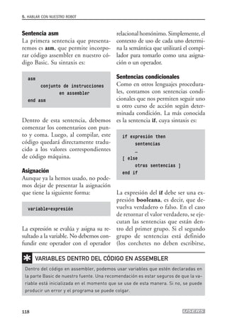 Sentencia asm
La primera sentencia que presenta-
remos es asm, que permite incorpo-
rar código assembler en nuestro có-
digo Basic. Su sintaxis es:
asm
conjunto de instrucciones
en assembler
end asm
Dentro de esta sentencia, debemos
comenzar los comentarios con pun-
to y coma. Luego, al compilar, este
código quedará directamente tradu-
cido a los valores correspondientes
de código máquina.
Asignación
Aunque ya la hemos usado, no pode-
mos dejar de presentar la asignación
que tiene la siguiente forma:
variable=expresión
La expresión se evalúa y asigna su re-
sultado a la variable. No debemos con-
fundir este operador con el operador
5. HABLAR CON NUESTRO ROBOT
118
relacional homónimo. Simplemente, el
contexto de uso de cada uno determi-
na la semántica que utilizará el compi-
lador para tomarlo como una asigna-
ción o un operador.
Sentencias condicionales
Como en otros lenguajes procedura-
les, contamos con sentencias condi-
cionales que nos permiten seguir uno
u otro curso de acción según deter-
minada condición. La más conocida
es la sentencia if, cuya sintaxis es:
if expresión then
sentencias
…
[ else
otras sentencias ]
end if
La expresión del if debe ser una ex-
presión booleana, es decir, que de-
vuelva verdadero o falso. En el caso
de retornar el valor verdadero, se eje-
cutan las sentencias que están den-
tro del primer grupo. Si el segundo
grupo de sentencias está definido
(los corchetes no deben escribirse,
✱
Dentro del código en assembler, podemos usar variables que estén declaradas en
la parte Basic de nuestro fuente. Una recomendación es estar seguros de que la va-
riable está inicializada en el momento que se use de esta manera. Si no, se puede
producir un error y el programa se puede colgar.
VARIABLES DENTRO DEL CÓDIGO EN ASSEMBLER
05_robotica.qxd 24/10/2007 02:21 p.m. PÆgina 118
 