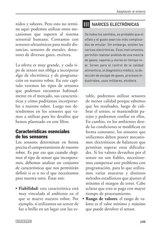 nidos y sabores. Pero esto no termi-
na aquí: podemos utilizar otros me-
canismos que superen al sistema
sensorial humano. Contamos con
sensores ultrasónicos para medir dis-
tancias, sensores de metales, detec-
tores de diversos gases, etcétera.
La oferta es muy grande, y cada ti-
po de sensor nos obliga a incorporar
algo de electrónica y de programa-
ción en nuestro robot. En este capí-
tulo veremos los tipos de sensores
que podemos encontrar habitual-
mente en el mercado, sus caracterís-
ticas y cómo podríamos incorporar-
los a nuestro robot. Luego nos de-
tendremos en los sensores que va-
mos a utilizar para los desafíos que
hemos planteado en este libro.
Características esenciales
de los sensores
Los sensores determinan en forma
precisa el comportamiento de nuestro
robot. Es por eso que cuando elegi-
mos el tipo de sensor que incorpora-
mos, debemos analizar un conjunto
de características que nos permitirán
definir si es o no el que necesitamos
para nuestra tarea. Éstas son:
● Fiabilidad: esta característica está
muy vinculada al ambiente en el
que se mueve nuestro robot. Por
ejemplo, si utilizamos un sensor de
luz o brillo en un lugar con luz es-
table, podremos utilizar sensores
de menor calidad porque sabemos
que los resultados, luego de cali-
brar el sensor, se mantendrán pa-
rejos y podremos confiar en ellos.
En cambio, en los ambientes don-
de las condiciones se modifican en
forma constante, los sensores que
utilicemos deben poseer mecanis-
mos electrónicos de balanceo que
permitan superar estas dificulta-
des. Si los valores devueltos por el
sensor no son fiables, necesitare-
mos compensar este problema con
programación, para lo que utiliza-
mos varias muestras y distintos
métodos estadísticos que ajusten al
mínimo el margen de error. Cabe
aclarar que esto se paga con mayor
tiempo de procesamiento.
● Rango de valores: el rango de va-
lores es el valor mínimo y máximo
que puede devolver el sensor.
Adaptación al entorno
149
❘❘❘
De todos los sentidos, es probable que el
olfato y el gusto sean los más complica-
dos de emular. Sin embargo, existen las
narices electrónicas. Esos instrumentos
permiten realizar análisis de una mezcla
de gases, vapores y olores en tiempo re-
al. Sirven para el control de la calidad
alimenticia, el diagnóstico médico, la de-
tección de escape de gases, procesos in-
dustriales, usos militares, etcétera.
NARICES ELECTRÓNICAS
07_robotica.qxp 24/10/2007 02:35 p.m. PÆgina 149
 