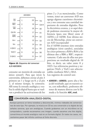 consume un montón de entradas un
único sensor!). Para que inicie la
conversión, debemos enviar al pin 3
primero un 1 y luego un 0, y al pin
2, al mismo tiempo, lo contrario.
Allí toma la entrada analógica y rea-
liza la salida digital hasta que se vuel-
van a producir las activaciones de los
pines 2 y 3 ya mencionadas. Como
vemos, tener un conversor A/D nos
agrega algunas cuestiones electróni-
cas y nos consume una cantidad im-
portante de entradas digitales. Pero
la electrónica avanza, y es aquí don-
de podemos encontrar la mayor di-
ferencia (para este libro) entre el
16F84 y el 16F88. Este último mi-
cro de Microchip, ¡tiene un conver-
sor A/D incorporado!
En el 16F88 tenemos siete entradas
analógicas (siete canales), asociadas
las cinco primeras a RA0 a RA4 y las
últimas dos a RB6 y RB7, respecti-
vamente. Cada una de ellas nos pro-
porciona un resultado digital de 10
bits, es decir, un valor entre 0 y
1023. Las referencias positivas y ne-
gativas (Vref+ y Vref-) son seleccio-
nables mediante RA2 y RA3.
Los registros de control son:
● ADRESH y ADRESL: parte alta y ba-
ja del resultado, que en nuestro ca-
so, con mikroBasic, podremos ob-
tener de manera directa con la lla-
mada a la función ADC_read.
7. SENSAR EL MUNDO
160
CS
ADC0804
RD1
WR
CLK IN
INTR
Vin+
Vin-
A GN D
Vcc
CLK R
D0
D1
D2
D3
D4
Vref/2
D GN D
D5
D6
D7
1
2
3
4
5
6
7
8
9
10
18
17
16
20
19
15
14
13
12
11
Figura 12. Esquema del conversor
A/D ADC0804.
❘❘❘
Aunque parezca un tema novedoso y desconocido, vivimos rodeados de conversio-
nes de este tipo. Por ejemplo, la música en CD es una conversión a lo digital de las
señales sonoras, que son analógicas. Cuando grabamos con un micrófono en la
computadora, cuando escaneamos una imagen, cuando sacamos una foto digital,
convertimos el mundo analógico real en un formato digital. En todos los casos, ne-
cesitamos pasar del infinito continuo al finito discreto.
CONVERSIÓN ANALÓGICO-DIGITAL
07_robotica.qxp 24/10/2007 02:35 p.m. PÆgina 160
 