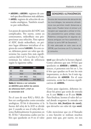 ● ADCON0 y ADCON1: registros de con-
trol que describiremos más adelante.
● ANSEL: registro de selección de en-
tradas analógicas. También resuel-
to por mikroBasic.
Los pasos de operación del ADC son
complicados. Por suerte, como ya
comentamos, mikroBasic nos pro-
porcionar una solución. Para operar
el ADC desde mikroBasic, en pri-
mer lugar debemos inicializar el re-
gistro de control ADCON1. En este ca-
so, debemos poner un valor que de-
termine los cuatro bits más signifi-
cativos (del 4 al 7). Los bits 4 y 5 de-
terminan los valores de referencia
según la siguiente tabla:
VALOR VREF+ VREF-
00 AVdd AVss
01 AVdd Vref- (RA3)
10 Vref+ (RA2) Avss
11 Vref+ (RA2) Vref- (RA3)
Tabla 2. Valores a ser seteados
en ADCON1 para definir los valores
de referencia Vref+ y Vref- en
la conversión A/D.
En el caso de usar RA2 y RA3, de-
ben ser configurados como entradas
analógicas. El bit 6 determina si la
fuente del reloj de la A/D se divide
por 2 cuando se usa el reloj del sis-
tema (habitualmente lo ponemos en
0). El bit 7 determina cuáles son los
bits que quedarán en 0 en el valor
word que devuelve la lectura digital.
Como sabemos que son 10 bits que
quedarán en ADRESH y ADRESL, en-
tonces, si ponemos este bit en 1, los
6 bits que quedan en 0 son los más
importantes, es decir, los 6 más sig-
nificativos de ADRESH. En el caso
contrario, serán los 6 menos signifi-
cativos de ADRESL.
Como paso siguiente, debemos in-
dicar los pines que serán de entrada
en A con TRISA o en B con TRISB.
Para finalizar, leemos el valor del ca-
nal donde tengamos la entrada con
la función Adc_Read(nro de canal),
que devuelve un valor de tipo word.
Cabe mencionar que en el llamado
a esta función se realizan muchos
pasos más que, por suerte, no nos
Adaptación al entorno
161
❘❘❘
Émulos del mecanismo de ubicación de
los murciélagos, los sensores ultrasó-
nicos nos permiten medir distancias a
bajo costo. Pueden tener el emisor y el
receptor por separado o utilizar el mis-
mo piezoeléctrico para ambas cosas.
Podemos conseguirlos en algunas cá-
maras antiguas con foco automático, o
utilizar la serie SRF de Devantech.
El más adecuado en este caso es el
SRF08, que funciona con 5 V y tiene ba-
jo consumo.
SENSORES ULTRASÓNICOS
07_robotica.qxp 24/10/2007 02:35 p.m. PÆgina 161
 