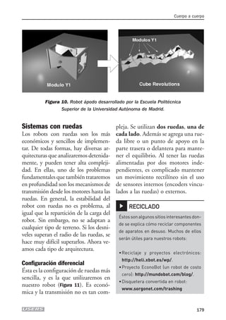 Sistemas con ruedas
Los robots con ruedas son los más
económicos y sencillos de implemen-
tar. De todas formas, hay diversas ar-
quitecturas que analizaremos detenida-
mente, y pueden tener alta compleji-
dad. En ellas, uno de los problemas
fundamentales que también trataremos
en profundidad son los mecanismos de
transmisión desde los motores hasta las
ruedas. En general, la estabilidad del
robot con ruedas no es problema, al
igual que la repartición de la carga del
robot. Sin embargo, no se adaptan a
cualquier tipo de terreno. Si los desni-
veles superan el radio de las ruedas, se
hace muy difícil superarlos. Ahora ve-
amos cada tipo de arquitectura.
Configuración diferencial
Ésta es la configuración de ruedas más
sencilla, y es la que utilizaremos en
nuestro robot (Figura 11). Es econó-
mica y la transmisión no es tan com-
pleja. Se utilizan dos ruedas, una de
cada lado. Además se agrega una rue-
da libre o un punto de apoyo en la
parte trasera o delantera para mante-
ner el equilibrio. Al tener las ruedas
alimentadas por dos motores inde-
pendientes, es complicado mantener
un movimiento rectilíneo sin el uso
de sensores internos (encoders vincu-
lados a las ruedas) o externos.
Cuerpo a cuerpo
179
Figura 10. Robot ápodo desarrollado por la Escuela Politécnica
Superior de la Universidad Autónoma de Madrid.▲
Éstossonalgunossitiosinteresantesdon-
de se explica cómo reciclar componentes
de aparatos en desuso. Muchos de ellos
serán útiles para nuestros robots:
•Reciclaje y proyectos electrónicos:
http://heli.xbot.es/wp/.
•Proyecto EconoBot (un robot de costo
cero): http://mundobot.com/blog/.
•Disquetera convertida en robot:
www.sorgonet.com/trashing
RECICLADO
08_robotica.qxp 24/10/2007 02:42 p.m. PÆgina 179
 