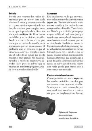 Triciclo
En este caso tenemos dos ruedas ali-
mentadas por un motor para darle
tracción al robot, y una tercera rueda
en la parte anterior o posterior del ro-
bot, sin tracción, pero con giro sobre
su eje, que le permite darle dirección
al dispositivo (Figura 14). Tiene buena
estabilidad y su mecánica es sencilla.
Puede ir recto en forma precisa gra-
cias a que las ruedas de tracción están
alimentadas por un único motor. El
problema que se presenta es que el
movimiento curvo es complejo, dado
que el radio de las curvas que puede
realizar es muy grande. No puede gi-
rar sobre sí mismo ni hacer curvas ce-
rradas. Esto, para los robots que se
mueven en ambientes pequeños, pue-
de ser un problema insalvable.
Ackerman
Esta arquitectura es la que encontra-
mos en los automóviles convencionales
(Figura 15). Tenemos dos ruedas trase-
ras con tracción y dos ruedas delante-
ras que definen dirección.Tiene la mis-
ma filosofía que el triciclo, pero agrega
mayor estabilidad. La desventaja es que
necesitamos desarrollar el sincronismo
entre las dos ruedas delanteras, pero no
es complicado. También se mueve en
línea recta con absoluta precisión y tie-
ne dificultades para realizar las curvas.
Otra diferencia con el triciclo es que las
ruedas traseras utilizan un mecanismo
llamado diferencial que asegura que, a
pesar de que la alimentación de ambas
ruedas se realice con el mismo motor,
una rueda pueda girar menos que la
otra cuando sea necesario.
Ruedas omnidireccionales
Como podemos ver en la Figura 16,
las ruedas ominidireccionales pre-
sentan una estructura muy peculiar.
Se comportan como una rueda con-
vencional pero no ofrecen resisten-
cia para su desplazamiento lateral.
8. EL CUERPO DEL ROBOT
182
Figura 14. Esquema
de un robot con
arquitectura de triciclo.
08_robotica.qxp 24/10/2007 02:42 p.m. PÆgina 182
 