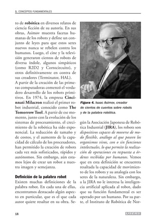 to de robótica en diversos relatos de
ciencia ficción de su autoría. En sus
obras, Asimov muestra facetas hu-
manas de los robots y define un con-
junto de leyes para que estos seres
nuevos nunca se rebelen contra los
humanos. Luego, el cine y la televi-
sión generaron cientos de robots de
diversa índole, algunos simpáticos
(como R2D2 y Cortocircuito), y
otros definitivamente en contra de
sus creadores (Terminator, HAL).
A partir de la creación de las prime-
ras computadoras comenzó el verda-
dero desarrollo de los robots primi-
tivos. En 1974, la empresa Cinci-
nnati Milacron realizó el primer ro-
bot industrial, conocido como The
Tomorrow Tool. A partir de ese mo-
mento, junto con la evolución de los
sistemas de procesamiento, el creci-
miento de la robótica ha sido expo-
nencial. La reducción de tamaño y
de costos, y el aumento de la capa-
cidad de cálculo de los procesadores,
han permitido la creación de robots
cada vez más sofisticados, rápidos y
autónomos. Sin embargo, aún esta-
mos lejos de crear un robot a nues-
tra imagen y semejanza.
Definición de la palabra robot
Existen muchas definiciones de la
palabra robot. En cada una de ellas,
encontramos destacado algún aspec-
to en particular, que es el que cada
autor quiere resaltar en su obra. Se-
gún la Asociación Japonesa de Robó-
tica Industrial (JIRA), los robots son
dispositivos capaces de moverse de mo-
do flexible, análogo al que poseen los
organismos vivos, con o sin funciones
intelectuales, lo que permite la realiza-
ción de operaciones en respuesta a ór-
denes recibidas por humanos. Vemos
que en esta definición se encuentra
resaltada la capacidad de movimien-
to de los robots y su analogía con los
seres de la naturaleza. Sin embargo,
a la JIRA no le interesa la inteligen-
cia artificial aplicada al robot, dado
que su función fundamental es ser
operado por un humano. Por su par-
te, el Instituto de Robótica de Nor-
1. CONCEPTOS FUNDAMENTALES
18
Figura 4. Isaac Asimov, creador
de cientos de cuentos sobre robots
y de la palabra robótica.
01_ROBOTICA.qxd 24/10/2007 02:02 p.m. PÆgina 18
 
