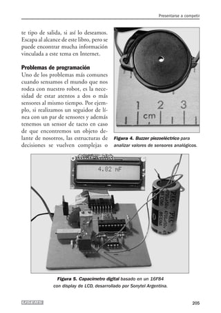 te tipo de salida, si así lo deseamos.
Escapa al alcance de este libro, pero se
puede encontrar mucha información
vinculada a este tema en Internet.
Problemas de programación
Uno de los problemas más comunes
cuando sensamos el mundo que nos
rodea con nuestro robot, es la nece-
sidad de estar atentos a dos o más
sensores al mismo tiempo. Por ejem-
plo, si realizamos un seguidor de lí-
nea con un par de sensores y además
tenemos un sensor de tacto en caso
de que encontremos un objeto de-
lante de nosotros, las estructuras de
decisiones se vuelven complejas o
Presentarse a competir
205
Figura 4. Buzzer piezoeléctrico para
analizar valores de sensores analógicos.
Figura 5. Capacímetro digital basado en un 16F84
con display de LCD, desarrollado por Sonytel Argentina.
09_robotica.qxp 24/10/2007 03:10 p.m. PÆgina 205
 