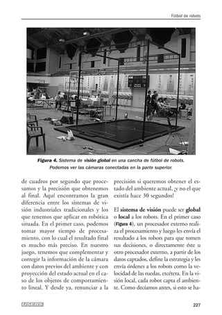 de cuadros por segundo que proce-
samos y la precisión que obtenemos
al final. Aquí encontramos la gran
diferencia entre los sistemas de vi-
sión industriales tradicionales y los
que tenemos que aplicar en robótica
situada. En el primer caso, podemos
tomar mayor tiempo de procesa-
miento, con lo cual el resultado final
es mucho más preciso. En nuestro
juego, tenemos que complementar y
corregir la información de la cámara
con datos previos del ambiente y con
proyección del estado actual en el ca-
so de los objetos de comportamien-
to lineal. Y desde ya, renunciar a la
precisión si queremos obtener el es-
tado del ambiente actual, ¡y no el que
existía hace 30 segundos!
El sistema de visión puede ser global
o local a los robots. En el primer caso
(Figura 4), un procesador externo reali-
za el procesamiento y luego les envía el
resultado a los robots para que tomen
sus decisiones, o directamente éste u
otro procesador externo, a partir de los
datos captados, define la estrategia y les
envía órdenes a los robots como la ve-
locidad de las ruedas, etcétera. En la vi-
sión local, cada robot capta el ambien-
te. Como decíamos antes, si esto se ha-
Fútbol de robots
227
Figura 4. Sistema de visión global en una cancha de fútbol de robots.
Podemos ver las cámaras conectadas en la parte superior.
10_robotica.qxp 24/10/2007 03:13 p.m. PÆgina 227
 