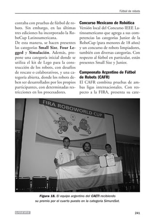 contaba con pruebas de fútbol de ro-
bots. Sin embargo, en las últimas
tres ediciones ha incorporado la Ro-
boCup Latinoamericana.
De esta manera, se hacen presentes
las categorías Small Size, Four Le-
gged y Simulación. Además, pro-
pone una categoría inicial donde se
utiliza el kit de Lego para la cons-
trucción de los robots, con desafíos
de rescate o colaborativos, y una ca-
tegoría abierta, donde los robots de-
ben ser desarrollados por los propios
participantes, con determinadas res-
tricciones en los procesadores.
Concurso Mexicano de Robótica
Versión local del Concurso IEEE La-
tinoamericano que agrega a sus com-
petencias las categorías Junior de la
RoboCup (para menores de 18 años)
y un concurso de robots limpiadores,
también con diversas categorías. Con
respecto al fútbol en particular, están
presentes Small Size y Junior.
Campeonato Argentino de Fútbol
de Robots (CAFR)
El CAFR combina pruebas de am-
bas ligas internacionales. Con res-
pecto a la FIRA, presenta su cate-
Fútbol de robots
241
Figura 18. El equipo argentino del CAETI recibiendo
su premio por el cuarto puesto en la categoría SimuroSot.
10_robotica.qxp 24/10/2007 03:14 p.m. PÆgina 241
 