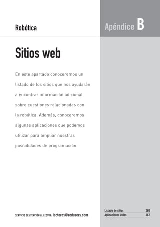 Sitios web
Apéndice B
En este apartado conoceremos un
listado de los sitios que nos ayudarán
a encontrar información adicional
sobre cuestiones relacionadas con
la robótica. Además, conoceremos
algunas aplicaciones que podemos
utilizar para ampliar nuestras
posibilidades de programación.
Robótica
SERVICIO DE ATENCIÓN AL LECTOR: lectores@redusers.com
Listado de sitios 260
Aplicaciones útiles 267
12_Apendice B_robotica.qxp 24/10/2007 03:33 p.m. PÆgina 259
 