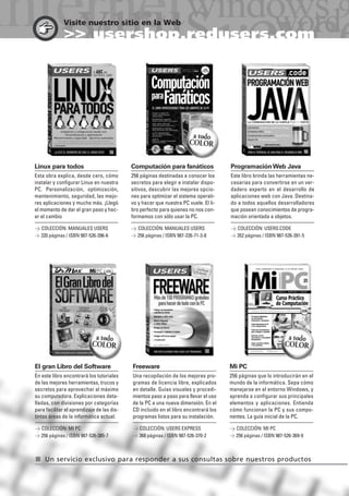 Visite nuestro sitio en la Web
>> usershop.redusers.com
Linux para todos
Esta obra explica, desde cero, cómo
instalar y configurar Linux en nuestra
PC. Personalización, optimización,
mantenimiento, seguridad, las mejo-
res aplicaciones y mucho más. ¡Llegó
el momento de dar el gran paso y hac-
er el cambio
> COLECCIÓN: MANUALES USERS
> 320 páginas / ISBN 987-526-396-6
Computación para fanáticos
256 páginas destinadas a conocer los
secretos para elegir e instalar dispo-
sitivos, descubrir las mejores opcio-
nes para optimizar el sistema operati-
vo y hacer que nuestra PC vuele. El li-
bro perfecto para quienes no nos con-
formamos con sólo usar la PC.
> COLECCIÓN: MANUALES USERS
> 256 páginas / ISBN 987-226-71-3-8
ProgramaciónWeb Java
Este libro brinda las herramientas ne-
cesarias para convertirse en un ver-
dadero experto en el desarrollo de
aplicaciones web con Java. Destina-
do a todos aquellos desarrolladores
que posean conocimientos de progra-
mación orientada a objetos.
> COLECCIÓN: USERS.CODE
> 352 páginas / ISBN 987-526-391-5
El gran Libro del Software
En este libro encontrará los tutoriales
de las mejores herramientas, trucos y
secretos para aprovechar al máximo
su computadora. Explicaciones deta-
lladas, con divisiones por categorías
para facilitar el aprendizaje de las dis-
tintas áreas de la informática actual.
> COLECCIÓN: MI PC
> 256 páginas / ISBN 987-526-385-7
Freeware
Una recopilación de los mejores pro-
gramas de licencia libre, explicados
en detalle. Guías visuales y procedi-
mientos paso a paso para llevar el uso
de la PC a una nueva dimensión. En el
CD incluido en el libro encontrará los
programas listos para su instalación.
> COLECCIÓN: USERS EXPRESS
> 368 páginas / ISBN 987-526-370-2
Mi PC
256 páginas que lo introducirán en el
mundo de la informática. Sepa cómo
manejarse en el entorno Windows, y
aprenda a configurar sus principales
elementos y aplicaciones. Entienda
cómo funcionan la PC y sus compo-
nentes. La guía inicial de la PC.
> COLECCIÓN: MI PC
> 256 páginas / ISBN 987-526-369-9
I Un servicio exclusivo para responder a sus consultas sobre nuestros productos
381-388_Catalogo155x220.qxd 10/23/07 10:58 PM Page 388
 