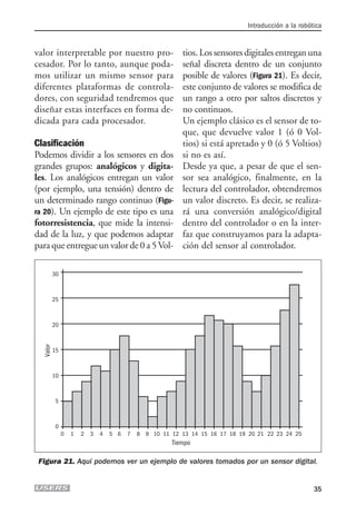 valor interpretable por nuestro pro-
cesador. Por lo tanto, aunque poda-
mos utilizar un mismo sensor para
diferentes plataformas de controla-
dores, con seguridad tendremos que
diseñar estas interfaces en forma de-
dicada para cada procesador.
Clasificación
Podemos dividir a los sensores en dos
grandes grupos: analógicos y digita-
les. Los analógicos entregan un valor
(por ejemplo, una tensión) dentro de
un determinado rango continuo (Figu-
ra 20). Un ejemplo de este tipo es una
fotorresistencia, que mide la intensi-
dad de la luz, y que podemos adaptar
para que entregue un valor de 0 a 5Vol-
tios. Los sensores digitales entregan una
señal discreta dentro de un conjunto
posible de valores (Figura 21). Es decir,
este conjunto de valores se modifica de
un rango a otro por saltos discretos y
no continuos.
Un ejemplo clásico es el sensor de to-
que, que devuelve valor 1 (ó 0 Vol-
tios) si está apretado y 0 (ó 5 Voltios)
si no es así.
Desde ya que, a pesar de que el sen-
sor sea analógico, finalmente, en la
lectura del controlador, obtendremos
un valor discreto. Es decir, se realiza-
rá una conversión analógico/digital
dentro del controlador o en la inter-
faz que construyamos para la adapta-
ción del sensor al controlador.
Introducción a la robótica
35
30
25
20
15
10
5
0
0 1 2 3 4 5 6 7 8 9 10 11 12 13 14 15 16 17 18 19 20 21 22 23 24 25
Tiempo
Valor
Figura 21. Aquí podemos ver un ejemplo de valores tomados por un sensor digital.
01_ROBOTICA.qxd 24/10/2007 02:02 p.m. PÆgina 35
 