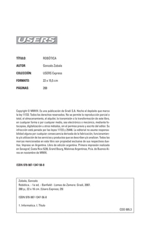 TÍTULO: ROBÓTICA
AUTOR: Gonzalo Zabala
COLECCIÓN: USERS Express
FORMATO: 22 x 15,5 cm
PÁGINAS: 288
Copyright © MMVII. Es una publicación de Gradi S.A. Hecho el depósito que marca
la ley 11723. Todos los derechos reservados. No se permite la reproducción parcial o
total, el almacenamiento, el alquiler, la transmisión o la transformación de este libro,
en cualquier forma o por cualquier medio, sea electrónico o mecánico, mediante fo-
tocopias, digitalización u otros métodos, sin el permiso previo y escrito del editor. Su
infracción está penada por las leyes 11723 y 25446. La editorial no asume responsa-
bilidad alguna por cualquier consecuencia derivada de la fabricación, funcionamien-
to y/o utilización de los servicios y productos que se describen y/o analizan. Todas las
marcas mencionadas en este libro son propiedad exclusiva de sus respectivos due-
ños. Impreso en Argentina. Libro de edición argentina. Primera impresión realizada
en Sevagraf, Costa Rica 5226, Grand Bourg, Malvinas Argentinas, Pcia. de Buenos Ai-
res en noviembre de MMIX.
IISSBBNN 997788--998877--11334477--5566--88
Zabala, Gonzalo
Robótica. - 1a ed. - Banfield - Lomas de Zamora: Gradi, 2007.
288 p.; 22 x 16 cm. (Users Express; 29)
ISBN 978-987-1347-56-8
1. Informatica. I. Título
CDD 005.3
00_robotica.qxp 18/11/2009 10:52 Página 2
 