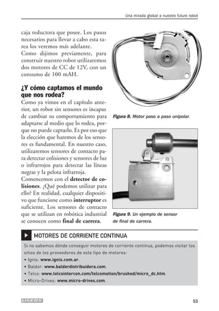 caja reductora que posee. Los pasos
necesarios para llevar a cabo esta ta-
rea los veremos más adelante.
Como dijimos previamente, para
construir nuestro robot utilizaremos
dos motores de CC de 12V, con un
consumo de 100 mAH.
¿Y cómo captamos el mundo
que nos rodea?
Como ya vimos en el capítulo ante-
rior, un robot sin sensores es incapaz
de cambiar su comportamiento para
adaptarse al medio que lo rodea, por-
que no puede captarlo. Es por eso que
la elección que haremos de los senso-
res es fundamental. En nuestro caso,
utilizaremos sensores de contacto pa-
ra detectar colisiones y sensores de luz
o infrarrojos para detectar las líneas
negras y la pelota infrarroja.
Comencemos con el detector de co-
lisiones. ¿Qué podemos utilizar para
ello? En realidad, cualquier dispositi-
vo que funcione como interruptor es
suficiente. Los sensores de contacto
que se utilizan en robótica industrial
se conocen como final de carrera.
Una mirada global a nuestro futuro robot
53
Figura 8. Motor paso a paso unipolar.
▲
Si no sabemos dónde conseguir motores de corriente continua, podemos visitar los
sitios de los proveedores de este tipo de motores:
• Ignis: www.ignis.com.ar.
• Baldor: www.baldordistribuidora.com.
• Telco: www.telcointercon.com/telcomotion/brushed/micro_dc.htm.
• Micro-Drives: www.micro-drives.com.
MOTORES DE CORRIENTE CONTINUA
Figura 9. Un ejemplo de sensor
de final de carrera.
02_ROBOTICA.qxd 24/10/2007 05:02 p.m. PÆgina 53
 