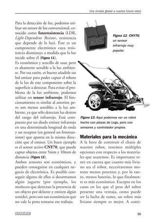 Para la detección de luz, podemos uti-
lizar un sensor de luz convencional, co-
nocido como fotorresistencia (LDR,
Light-Dependent Resistor, resistencia
que depende de la luz). Éste es un
componente electrónico cuya resis-
tencia disminuye a medida que la luz
incide sobre él (Figura 11).
Es económico y sencillo de usar, pero
es altamente sensible a la luz ambien-
te. Por esa razón, es bueno añadirle un
led emisor para poder captar el rebote
de la luz de este componente sobre la
superficie a detectar. Para evitar el pro-
blema de la luz ambiente, podemos
utilizar un sensor infrarrojo. El fun-
cionamiento es similar al anterior, pe-
ro son menos sensibles a la luz am-
biente, ya que sólo detectan luz dentro
del rango del infrarrojo. Está com-
puesto por un diodo emisor infrarrojo
en una determinada longitud de onda
y un receptor (en general un fototran-
sistor) que apunta en la misma direc-
ción que el emisor. Un buen ejemplo
es el sensor activo CNY70, que puede
captar objetos entre 5mm y 10mm de
distancia (Figura 12).
Ambos sensores son económicos, y
pueden conseguirse en cualquier ne-
gocio de electrónica. Es posible con-
seguir alguno de ellos si desarmamos
algún juguete (por ejemplo, los
muñecos que detectan la presencia de
un objeto por delante y emiten algún
sonido), pero son tan económicos que
no vale la pena tomarse ese trabajo.
Materiales para la mecánica
A la hora de construir el chasis de
nuestro robot, tenemos múltiples
opciones con respecto a los materia-
les que usaremos. Es importante te-
ner en cuenta que cuanto más livia-
no sea el robot, necesitaremos mo-
tores menos potentes y, por lo tan-
to, menos baterías, lo que finalmen-
te es más económico. Excepto en los
casos en los que el peso del robot
presente una ventaja, como puede
ser la lucha de sumo, un robot más
liviano siempre es mejor. A conti-
Una mirada global a nuestro futuro robot
55
Figura 12. CNY70,
un sensor
infrarrojo muy
popular.
Figura 13. Aquí podemos ver un robot
hecho con piezas de Lego, pero con
sensores y controlador propios.
02_ROBOTICA.qxd 24/10/2007 05:02 p.m. PÆgina 55
 