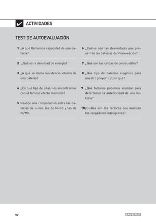 92
✔
TEST DE AUTOEVALUACIÓN
1 ¿A qué llamamos capacidad de una ba-
tería?
2 ¿Qué es la densidad de energía?
3 ¿A qué se llama resistencia interna de
una batería?
4 ¿En qué tipo de pilas nos encontramos
con el famoso efecto memoria?
5 Realice una comparación entre las ba-
terías de Li-Ion, las de Ni-Cd y las de
Ni/Mh.
6 ¿Cuáles son las desventajas que pre-
sentan las baterías de Plomo–ácido?
7 ¿Qué son las celdas de combustible?
8 ¿Qué tipo de baterías elegimos para
nuestro proyecto y por qué?
9 ¿Qué factores podemos analizar para
determinar la autenticidad de una ba-
tería?
10¿Cuáles son los factores que analizan
los cargadores inteligentes?
ACTIVIDADES
04_ROBOTICA.qxd 24/10/2007 02:16 p.m. PÆgina 92
 