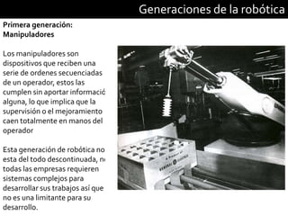 Generaciones de la robótica
Primera generación:
Manipuladores
Los manipuladores son
dispositivos que reciben una
serie de ordenes secuenciadas
de un operador, estos las
cumplen sin aportar información
alguna, lo que implica que la
supervisión o el mejoramiento
caen totalmente en manos del
operador
Esta generación de robótica no
esta del todo descontinuada, no
todas las empresas requieren
sistemas complejos para
desarrollar sus trabajos así que
no es una limitante para su
desarrollo.
 