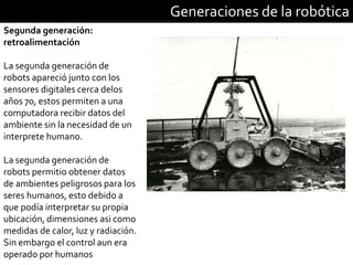 Generaciones de la robótica
Segunda generación:
retroalimentación
La segunda generación de
robots apareció junto con los
sensores digitales cerca delos
años 70, estos permiten a una
computadora recibir datos del
ambiente sin la necesidad de un
interprete humano.
La segunda generación de
robots permitio obtener datos
de ambientes peligrosos para los
seres humanos, esto debido a
que podía interpretar su propia
ubicación, dimensiones asi como
medidas de calor, luz y radiación.
Sin embargo el control aun era
operado por humanos
 