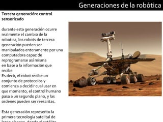 Generaciones de la robótica
Tercera generación: control
sensorizado
durante esta generación ocurre
realmente el cambio de la
robotica, los robots de tercera
generación pueden ser
manipulados enteramente por una
computadora capaz de
reprogramarse así misma
en base a la información que
recibe
Es decir, el robot recibe un
conjunto de protocolos y
comienza a decidir cual usar en
que momento, el control humano
pasa a un segundo plano, y las
ordenes pueden ser reescritas.
Esta generación represento la
primera tecnología satelital de
 