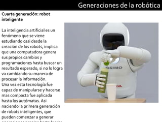 Generaciones de la robótica
Cuarta generación: robot
inteligente
La inteligencia artificial es un
fenómeno que se viene
estudiando casi desde la
creación de los robots, implica
que una computadora genera
sus propios cambios y
programaciones hasta buscar un
resultado esperado, si no lo logra
va cambiando su manera de
procesar la información.
Una vez esta tecnología fue
capaz de manipularse y hacerse
mas compacta fue aplicada
hasta los autómatas.Asi
naciendo la primera generación
de robots inteligentes, que
pueden comenzar a generar
 