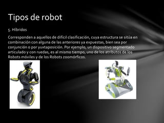 5. Híbridos
Corresponden a aquellos de difícil clasificación, cuya estructura se sitúa en
combinación con alguna de las anteriores ya expuestas, bien sea por
conjunción o por yuxtaposición. Por ejemplo, un dispositivo segmentado
articulado y con ruedas, es al mismo tiempo, uno de los atributos de los
Robots móviles y de los Robots zoomórficos.
Tipos de robot
 