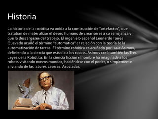 La historia de la robótica va unida a la construcción de "artefactos", que
trataban de materializar el deseo humano de crear seres a su semejanza y
que lo descargasen del trabajo. El ingeniero español Leonardo Torres
Quevedo acuñó el término "automática" en relación con la teoría de la
automatización de tareas. El término robótica es acuñado por Isaac Asimov,
definiendo a la ciencia que estudia a los robots. Asimov creó también las Tres
Leyes de la Robótica. En la ciencia ficción el hombre ha imaginado a los
robots visitando nuevos mundos, haciéndose con el poder, o simplemente
aliviando de las labores caseras. Asociadas.
Historia
 