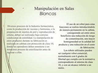 · Manipulación en Salas
Blancas
 Diversos procesos de la Industria farmacéutica,
como la producción de vacunas y hormonas, o la
preparación de injertos de piel y reproducción de
células, deben ser realizadas bajo estrictas
condiciones de esterilidad. La manipulación de
estos productos durante su fabricación es
realizada en cabinas con protección de clase 10,
donde los operadores deben someterse a un
minucioso proceso de esterilización antes de
ingresar a ellas.
El uso de un robot para estas
funciones se realiza introduciéndolo
de manera permanente en la cabina,
consiguiendo así entre otros
beneficios una reducción de riesgo
de contaminación, una mayor
homogeneidad en la calidad del
producto y una reducción en el costo
de fabricación.
Los robots utilizados pueden
ser cualquier robot comercial,
normalmente con 6 grados de
libertad que cumpla con la normativa
correspondiente al entorno de clase
10, y con un alcance inferior a un
metro.
 